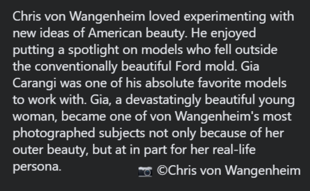 Chris von Wangenheim loved experimenting with new ideas of American beauty.  He enjoyed putting a spotlight on models who fell outside the conventionally beautiful Ford mold. Gia Carangi was one of his absolute favorite models to work with. Gia, a devastatingly beautiful young woman, became one of von Wangenheim's most photographed subjects no only because of her outer beauty, but at in part for her real-life persona.  Copyright Chris von Wangenheim.
